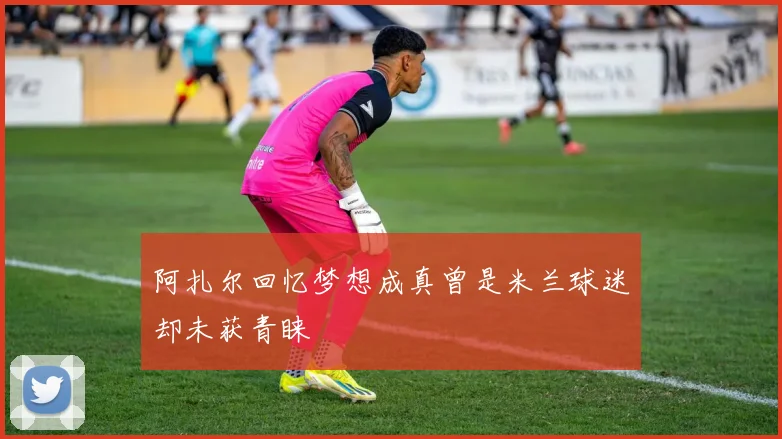 阿扎尔回忆梦想成真曾是米兰球迷却未获青睐