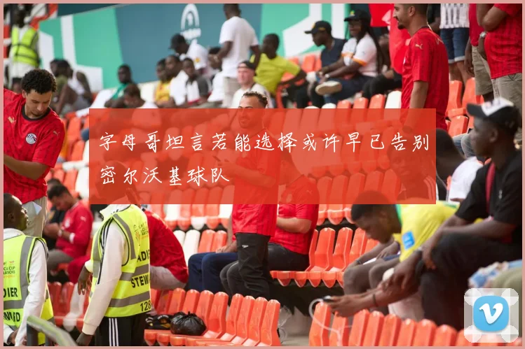 字母哥坦言若能选择或许早已告别密尔沃基球队