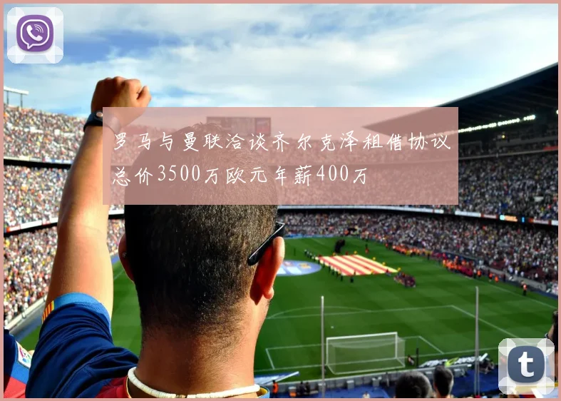 罗马与曼联洽谈齐尔克泽租借协议总价3500万欧元年薪400万