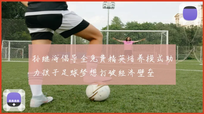 孙继海倡导全免费精英培养模式助力孩子足球梦想打破经济壁垒