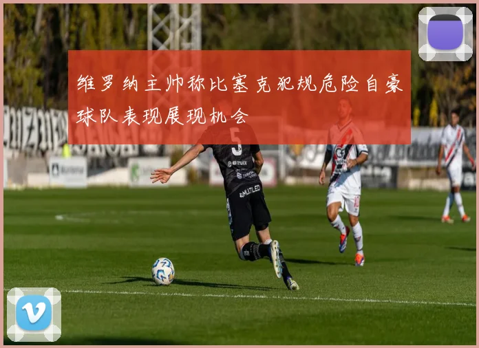 维罗纳主帅称比塞克犯规危险自豪球队表现展现机会
