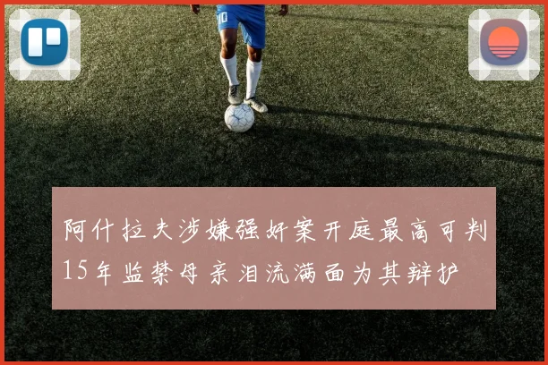 阿什拉夫涉嫌强奸案开庭最高可判15年监禁母亲泪流满面为其辩护