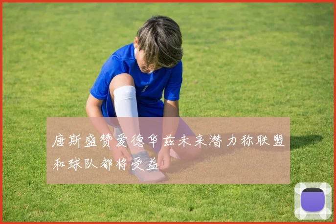 唐斯盛赞爱德华兹未来潜力称联盟和球队都将受益