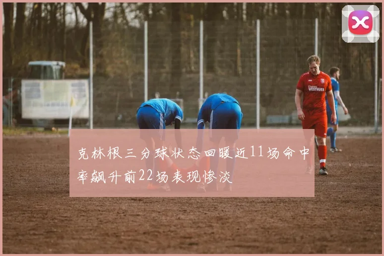 克林根三分球状态回暖近11场命中率飙升前22场表现惨淡