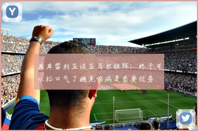 库库雷利亚谈亚马尔缺阵：终于可以松口气了避免伤病是首要任务