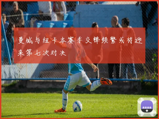 曼城与纽卡本赛季交锋频繁或将迎来第七次对决