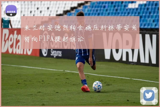 米兰对安德烈转会施压科林蒂安或将向FIFA提起诉讼