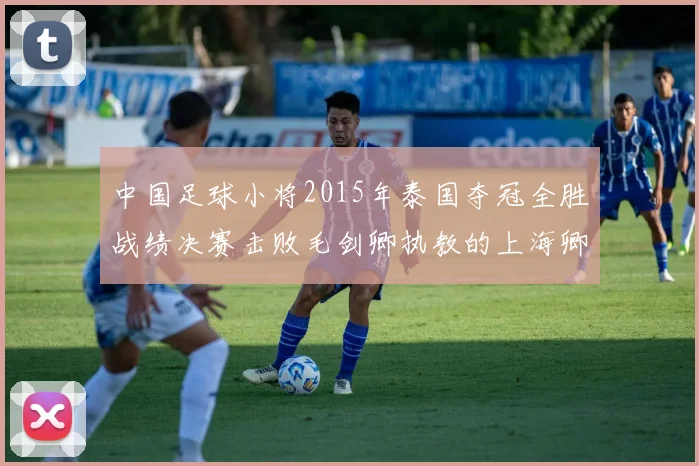 中国足球小将2015年泰国夺冠全胜战绩决赛击败毛剑卿执教的上海卿训