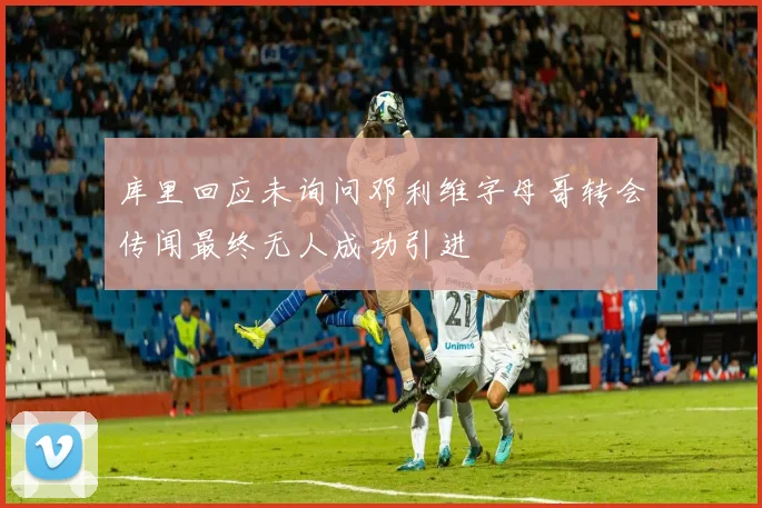 库里回应未询问邓利维字母哥转会传闻最终无人成功引进