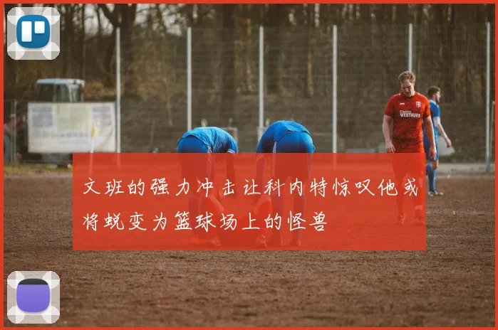 文班的强力冲击让科内特惊叹他或将蜕变为篮球场上的怪兽