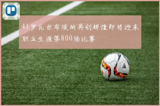 41岁瓦尔布埃纳再创辉煌即将迎来职业生涯第800场比赛