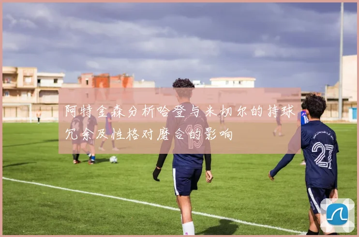 阿特金森分析哈登与米切尔的持球冗余及性格对磨合的影响