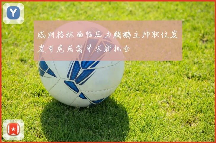 威利格林面临压力鹈鹕主帅职位岌岌可危或需寻求新机会