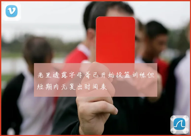 老里透露字母哥已开始投篮训练但短期内无复出时间表