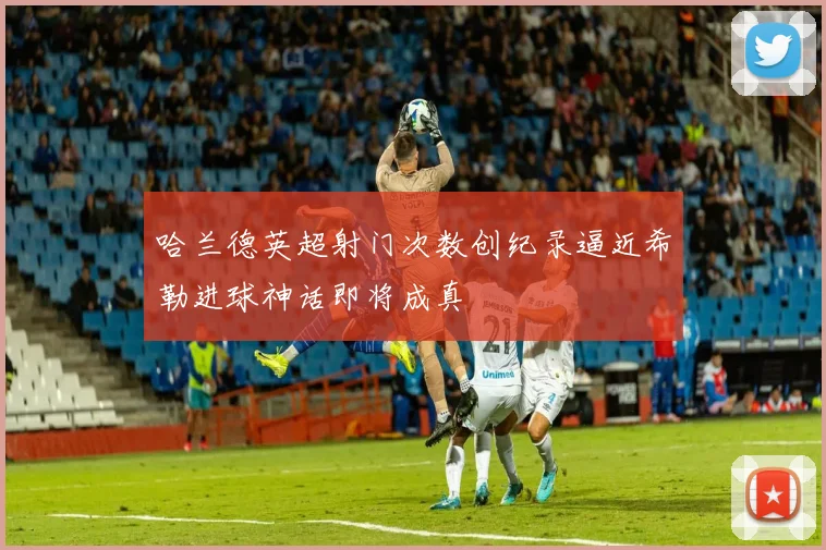 哈兰德英超射门次数创纪录逼近希勒进球神话即将成真
