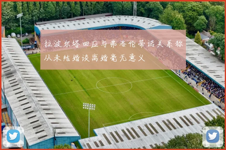 拉波尔塔回应与弗洛伦蒂诺关系称从未结婚谈离婚毫无意义