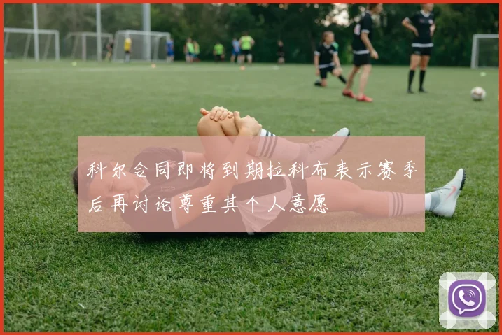 科尔合同即将到期拉科布表示赛季后再讨论尊重其个人意愿