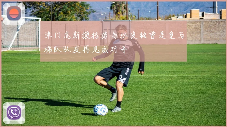津门虎新援格劳与林良铭曾是皇马梯队队友再见成对手