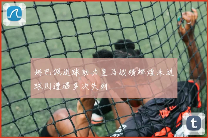 姆巴佩进球助力皇马战绩辉煌未进球则遭遇多次失利