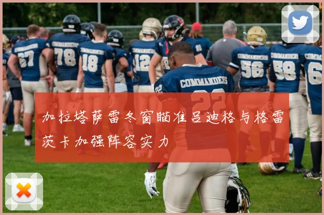 加拉塔萨雷冬窗瞄准吕迪格与格雷茨卡加强阵容实力