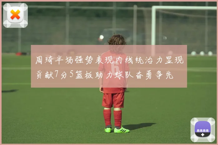 周琦半场强势表现内线统治力显现贡献7分5篮板助力球队奋勇争先