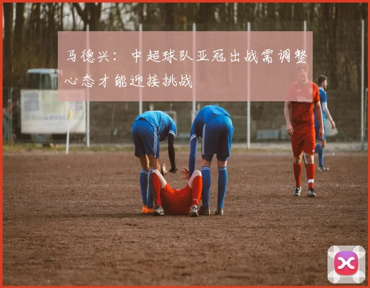 马德兴：中超球队亚冠出战需调整心态才能迎接挑战