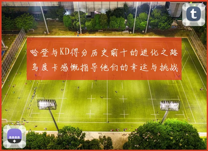 哈登与KD得分历史前十的进化之路乌度卡感慨指导他们的幸运与挑战