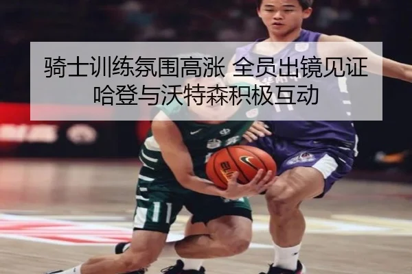 骑士训练氛围高涨 全员出镜见证哈登与沃特森积极互动（kaiyun）